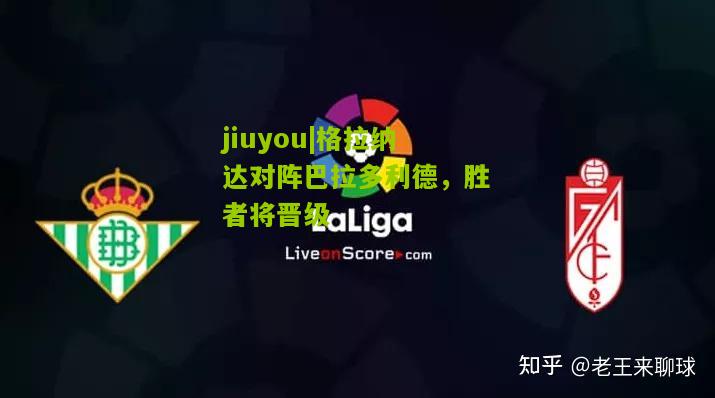 jiuyou|格拉纳达对阵巴拉多利德，胜者将晋级