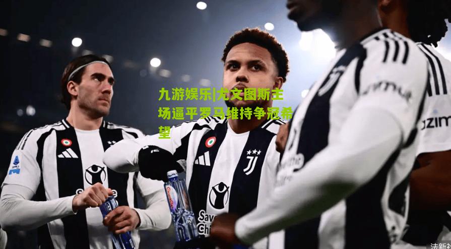 尤文图斯主场逼平罗马维持争冠希望