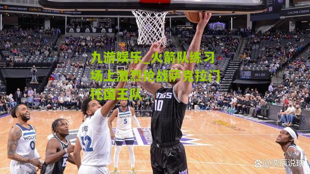 火箭队练习场上激烈抢战萨克拉门托国王队