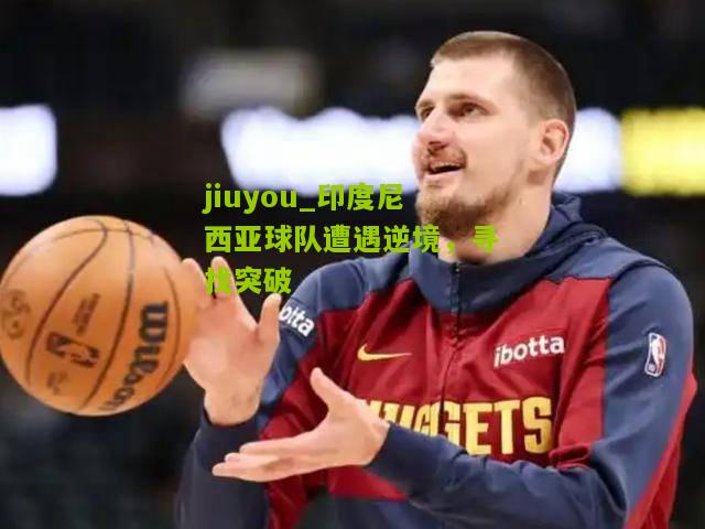 印度尼西亚球队遭遇逆境，寻找突破