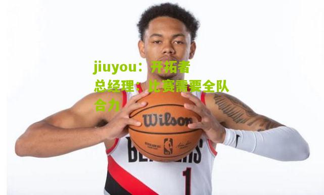 开拓者总经理：比赛需要全队合力