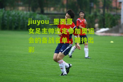 墨西哥女足主帅选定参加奥运会的备战名单，期待出彩